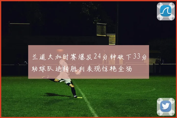 兰道夫加时赛爆发24分钟砍下33分助球队逆转胜利表现惊艳全场