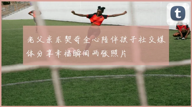 老父亲东契奇全心陪伴孩子社交媒体分享幸福瞬间两张照片