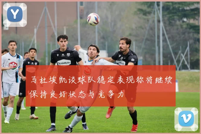马杜埃凯谈球队稳定表现称将继续保持良好状态与竞争力