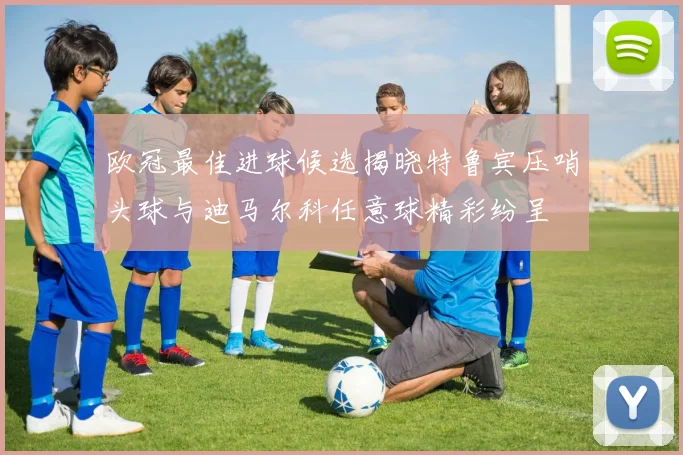 欧冠最佳进球候选揭晓特鲁宾压哨头球与迪马尔科任意球精彩纷呈