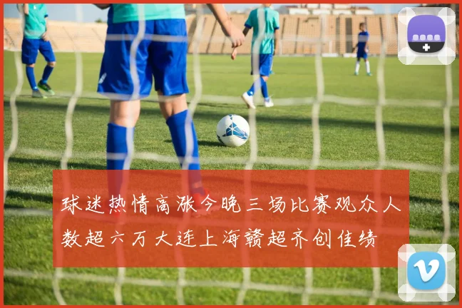 球迷热情高涨今晚三场比赛观众人数超六万大连上海赣超齐创佳绩