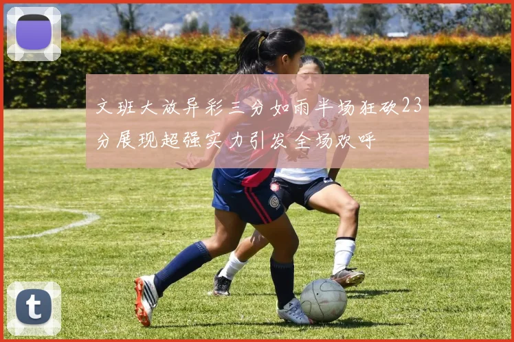 文班大放异彩三分如雨半场狂砍23分展现超强实力引发全场欢呼