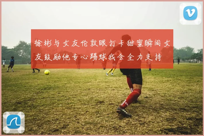 徐彬与女友伦敦眼打卡甜蜜瞬间女友鼓励他专心踢球我会全力支持