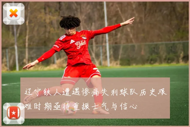 辽宁铁人遭遇惨痛失利球队历史艰难时期亟待重振士气与信心
