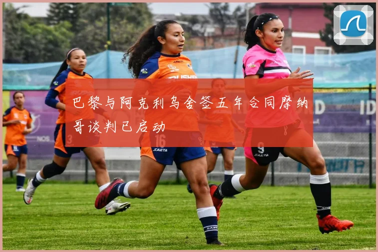 巴黎与阿克利乌舍签五年合同摩纳哥谈判已启动