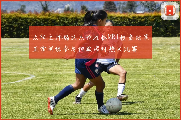 太阳主帅确认杰伦格林MRI检查结果正常训练参与但缺席对热火比赛