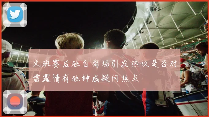文班赛后独自离场引发热议是否对雷霆情有独钟成疑问焦点