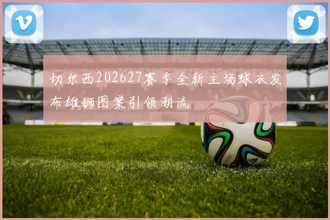 切尔西202627赛季全新主场球衣发布雄狮图案引领潮流