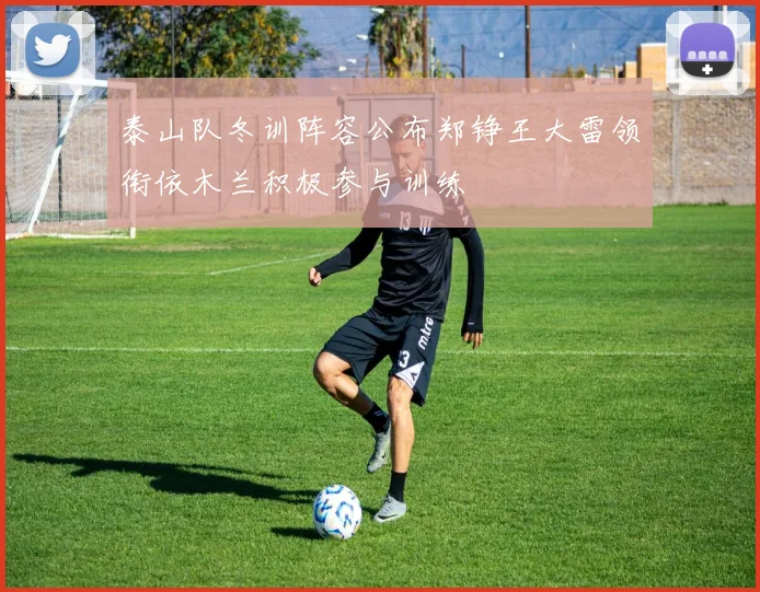 泰山队冬训阵容公布郑铮王大雷领衔依木兰积极参与训练