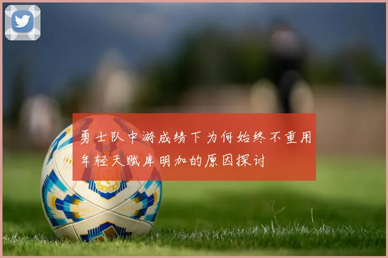 勇士队中游成绩下为何始终不重用年轻天赋库明加的原因探讨